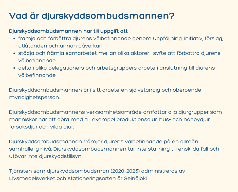 Vad är djurskyddsombudsmannen? Djurskyddsombudsmannen har till uppgift att främja och förbättra djurens välbefinnande genom uppföljning, initiativ, förslag, utlåtanden och annan påverkan stödja och främja samarbetet mellan olika aktörer i syfte att förbättra djurens välbefinnande delta i olika delegationers och arbetsgruppers arbete i anslutning till djurens välbefinnande. Djurskyddsombudsmannen är i sitt arbete en självständig och oberoende myndighetsperson. Djurskyddsombudsmannens verksamhetsområde omfattar alla djurgrupper som människor har att göra med, till exempel produktionsdjur, hus- och hobbydjur, försöksdjur och vilda djur. Djurskyddsombudsmannen främjar djurens välbefinnande på en allmän samhällelig nivå. Djurskyddsombudsmannen tar inte ställning till enskilda fall och utövar inte djurskyddstillsyn. Tjänsten som djurskyddsombudsman (2020–2023) administreras av Livsmedelsverket och stationeringsorten är Seinäjoki.
